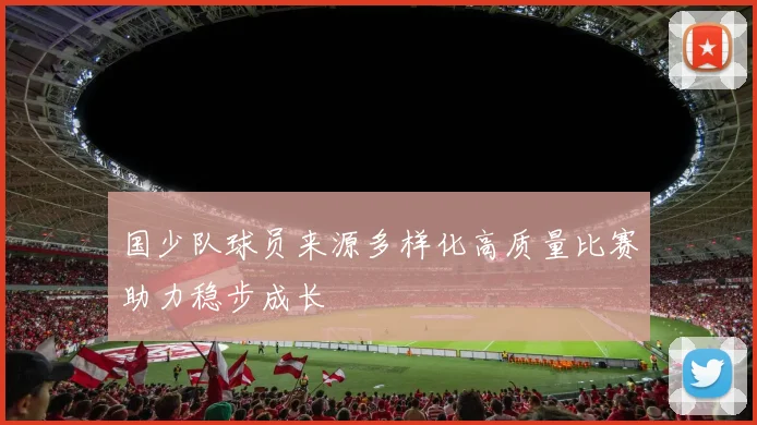 国少队球员来源多样化高质量比赛助力稳步成长