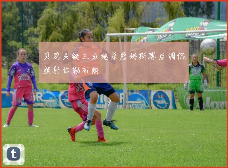 贝恩关键三分绝杀詹姆斯赛后调侃颜射你勒布朗