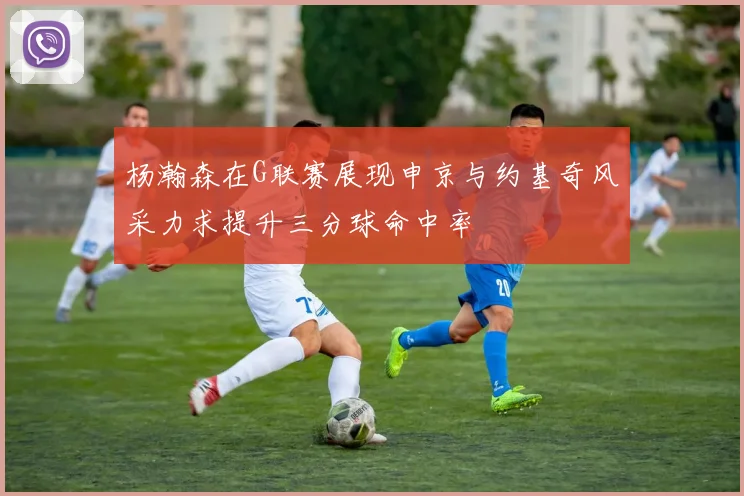 杨瀚森在G联赛展现申京与约基奇风采力求提升三分球命中率