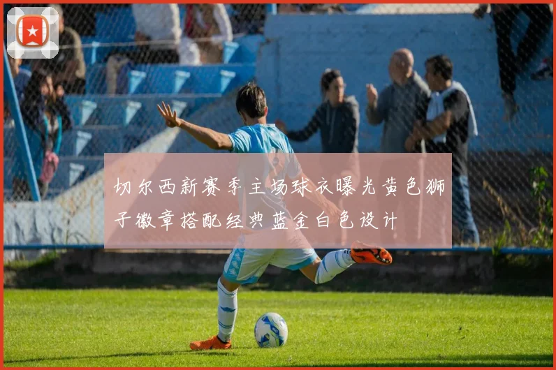 切尔西新赛季主场球衣曝光黄色狮子徽章搭配经典蓝金白色设计