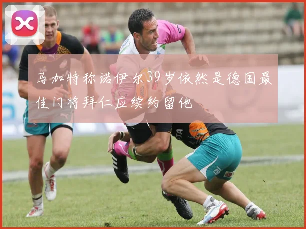 马加特称诺伊尔39岁依然是德国最佳门将拜仁应续约留他