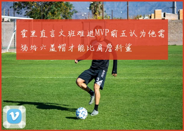 霍里直言文班难进MVP前五认为他需场均六盖帽才能比肩詹科鲨