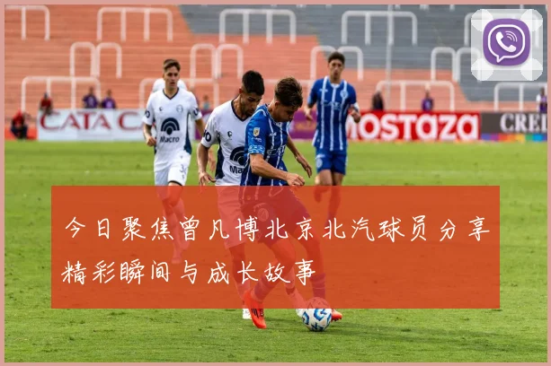 今日聚焦曾凡博北京北汽球员分享精彩瞬间与成长故事