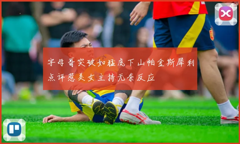 字母哥突破如猛虎下山帕金斯犀利点评惹美女主持无奈反应