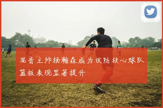 混音主帅杨瀚森成为攻防核心球队篮板表现显著提升