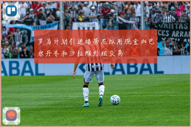 罗马计划引进福蒂尼拟用现金加巴尔丹齐和沙拉维外租交易