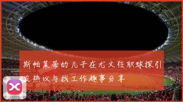 斯帕莱蒂的儿子在尤文任职球探引发热议与找工作趣事分享