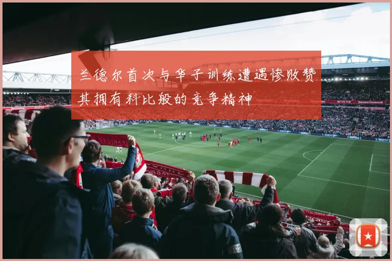 兰德尔首次与华子训练遭遇惨败赞其拥有科比般的竞争精神