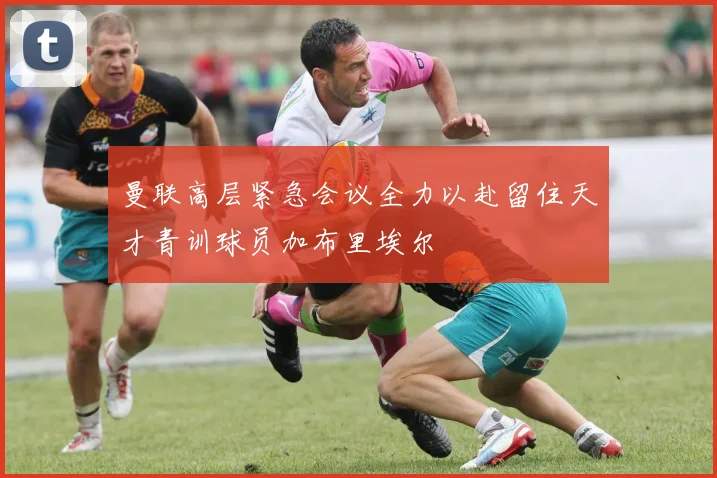 曼联高层紧急会议全力以赴留住天才青训球员加布里埃尔