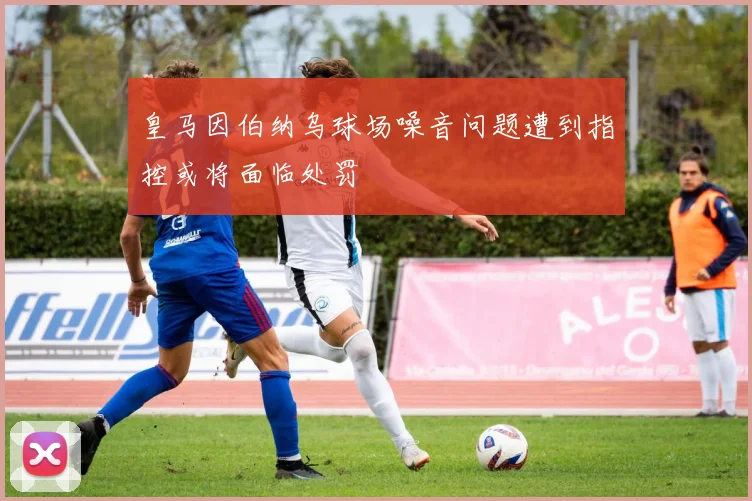 皇马因伯纳乌球场噪音问题遭到指控或将面临处罚