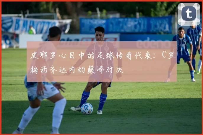 皮耶罗心目中的足球传奇代表：C罗梅西齐达内的巅峰对决