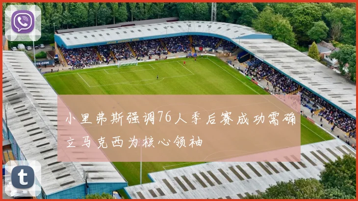 小里弗斯强调76人季后赛成功需确立马克西为核心领袖