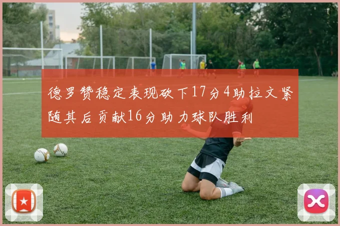德罗赞稳定表现砍下17分4助拉文紧随其后贡献16分助力球队胜利