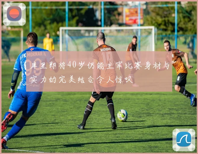 库里即将40岁仍能主宰比赛身材与实力的完美结合令人惊叹