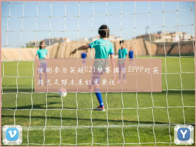 徐彬参与英超U21联赛揭示EPPP对英格兰足球未来的重要性