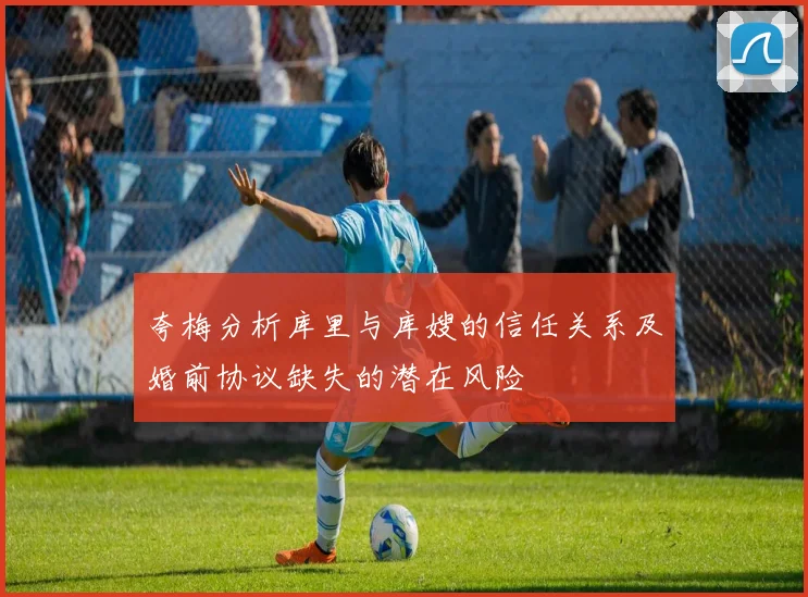 夸梅分析库里与库嫂的信任关系及婚前协议缺失的潜在风险