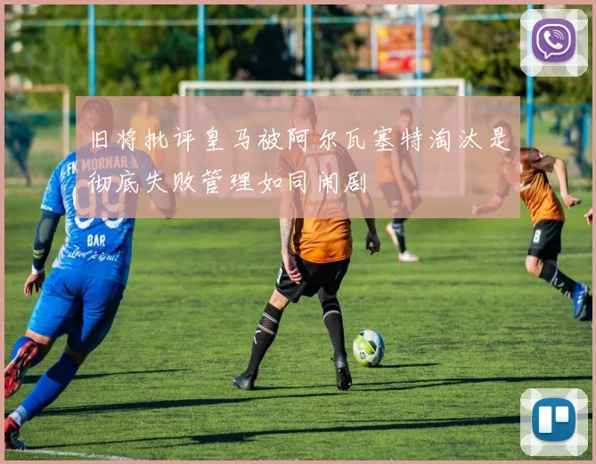 旧将批评皇马被阿尔瓦塞特淘汰是彻底失败管理如同闹剧